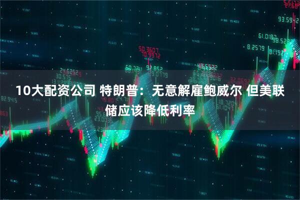 10大配资公司 特朗普：无意解雇鲍威尔 但美联储应该降低利率