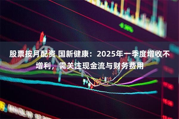 股票按月配资 国新健康：2025年一季度增收不增利，需关注现金流与财务费用