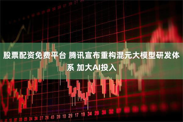 股票配资免费平台 腾讯宣布重构混元大模型研发体系 加大AI投入