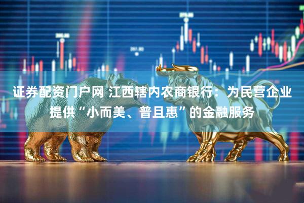 证券配资门户网 江西辖内农商银行：为民营企业提供“小而美、普且惠”的金融服务