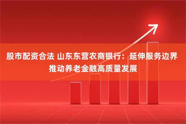 股市配资合法 山东东营农商银行：延伸服务边界 推动养老金融高质量发展