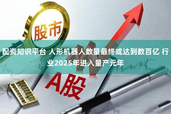 配资知识平台 人形机器人数量最终或达到数百亿 行业2025年进入量产元年