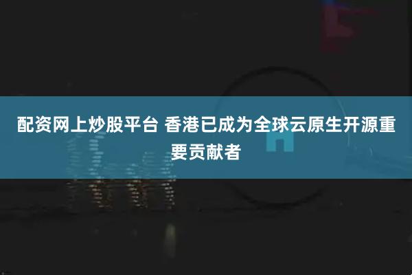 配资网上炒股平台 香港已成为全球云原生开源重要贡献者