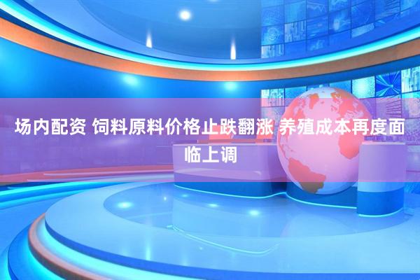 场内配资 饲料原料价格止跌翻涨 养殖成本再度面临上调