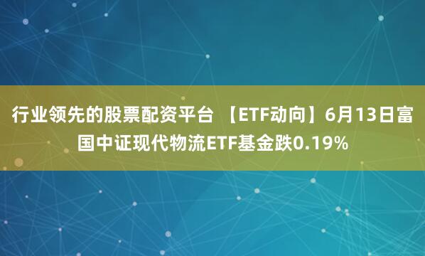 行业领先的股票配资平台 【ETF动向】6月13日富国中证现代物流ETF基金跌0.19%