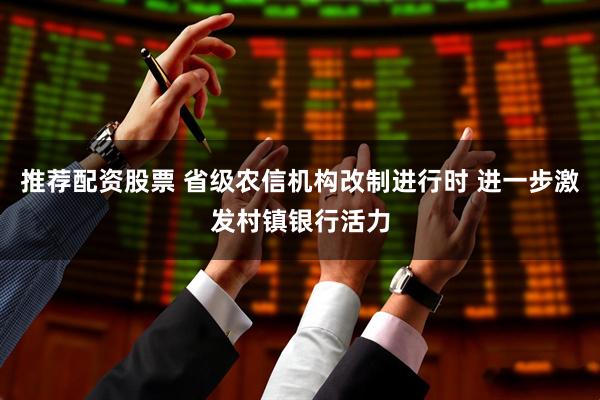 推荐配资股票 省级农信机构改制进行时 进一步激发村镇银行活力