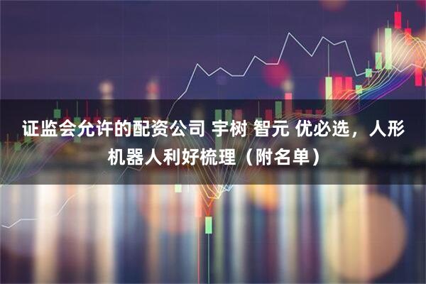 证监会允许的配资公司 宇树 智元 优必选，人形机器人利好梳理（附名单）