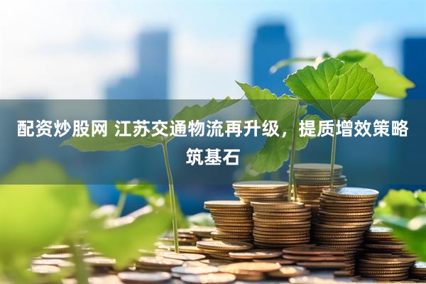 配资炒股网 江苏交通物流再升级，提质增效策略筑基石