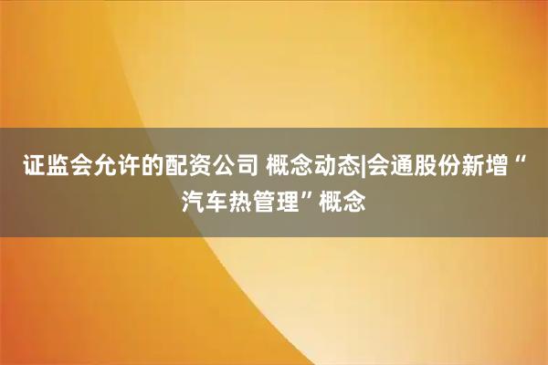 证监会允许的配资公司 概念动态|会通股份新增“汽车热管理”概念