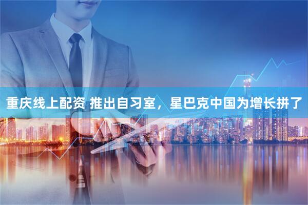 重庆线上配资 推出自习室，星巴克中国为增长拼了
