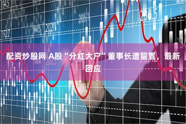 配资炒股网 A股“分红大户”董事长遭留置，最新回应