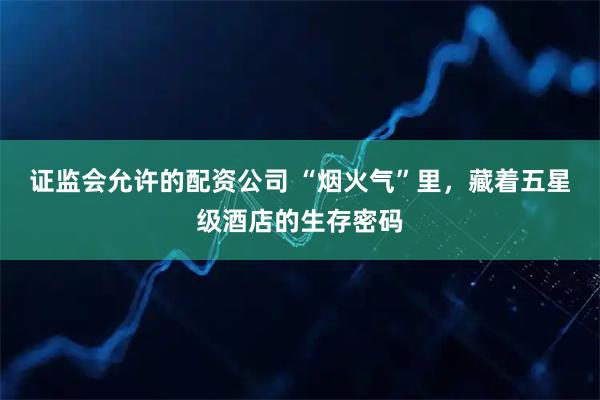 证监会允许的配资公司 “烟火气”里，藏着五星级酒店的生存密码