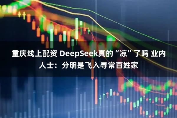 重庆线上配资 DeepSeek真的“凉”了吗 业内人士：分明是飞入寻常百姓家