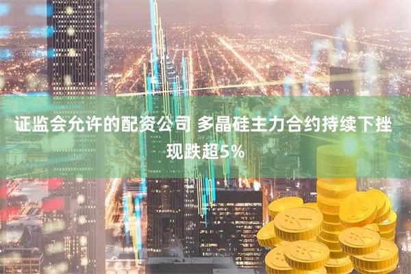 证监会允许的配资公司 多晶硅主力合约持续下挫 现跌超5%
