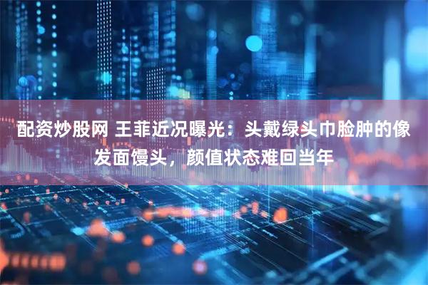 配资炒股网 王菲近况曝光：头戴绿头巾脸肿的像发面馒头，颜值状态难回当年