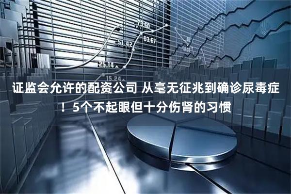证监会允许的配资公司 从毫无征兆到确诊尿毒症！5个不起眼但十分伤肾的习惯