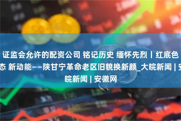 证监会允许的配资公司 铭记历史 缅怀先烈丨红底色 绿生态 新动能——陕甘宁革命老区旧貌换新颜_大皖新闻 | 安徽网