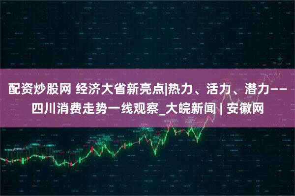 配资炒股网 经济大省新亮点|热力、活力、潜力——四川消费走势一线观察_大皖新闻 | 安徽网