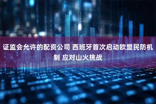 证监会允许的配资公司 西班牙首次启动欧盟民防机制 应对山火挑战