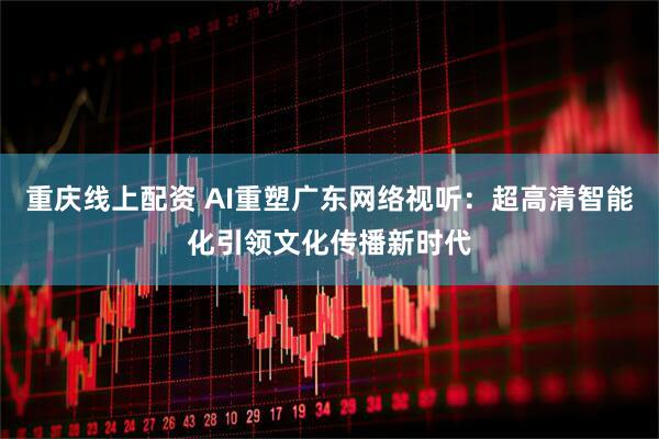 重庆线上配资 AI重塑广东网络视听：超高清智能化引领文化传播新时代