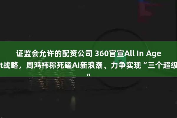 证监会允许的配资公司 360官宣All In Agent战略，周鸿祎称死磕AI新浪潮、力争实现“三个超级”