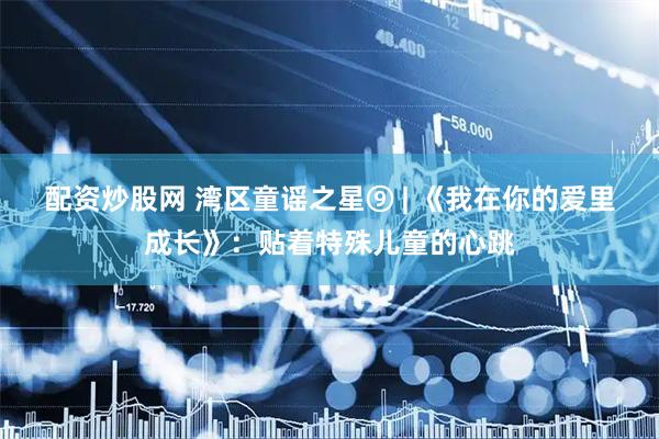 配资炒股网 湾区童谣之星⑨ | 《我在你的爱里成长》：贴着特殊儿童的心跳