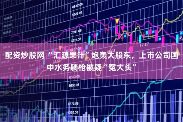 配资炒股网 “汇源果汁”炮轰大股东，上市公司国中水务躺枪被疑“冤大头”