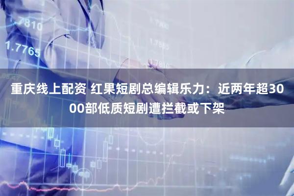 重庆线上配资 红果短剧总编辑乐力：近两年超3000部低质短剧遭拦截或下架