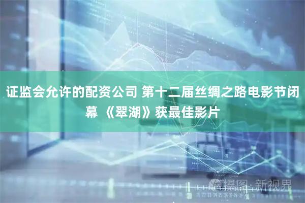 证监会允许的配资公司 第十二届丝绸之路电影节闭幕 《翠湖》获最佳影片