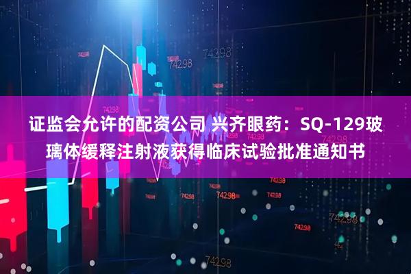 证监会允许的配资公司 兴齐眼药：SQ-129玻璃体缓释注射液获得临床试验批准通知书