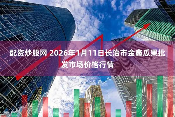 配资炒股网 2026年1月11日长治市金鑫瓜果批发市场价格行情