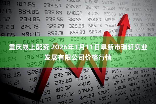 重庆线上配资 2026年1月11日阜新市瑞轩实业发展有限公司价格行情