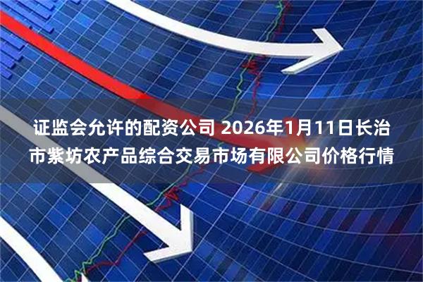 证监会允许的配资公司 2026年1月11日长治市紫坊农产品综合交易市场有限公司价格行情