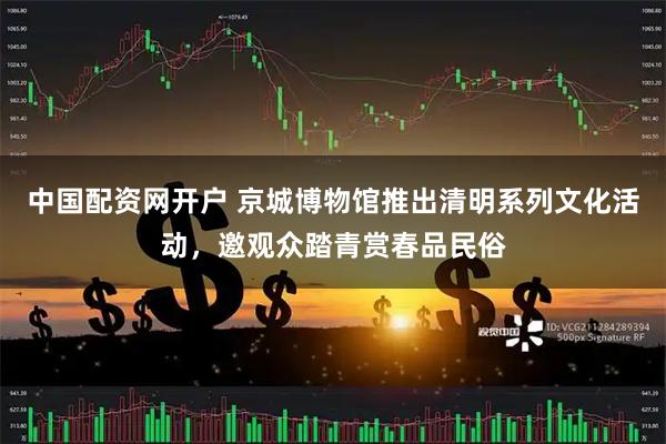 中国配资网开户 京城博物馆推出清明系列文化活动，邀观众踏青赏春品民俗