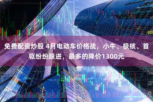 免费配资炒股 4月电动车价格战，小牛、极核、首驱纷纷跟进，最多的降价1300元