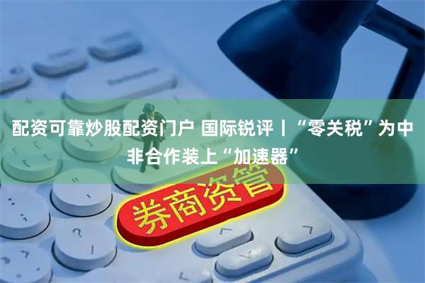 配资可靠炒股配资门户 国际锐评丨“零关税”为中非合作装上“加速器”