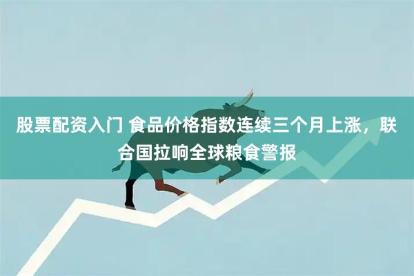 股票配资入门 食品价格指数连续三个月上涨,联合国拉响全球粮食警报
