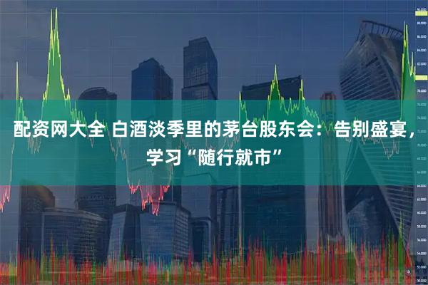 配资网大全 白酒淡季里的茅台股东会：告别盛宴，学习“随行就市”