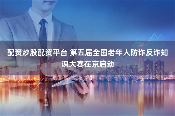 配资炒股配资平台 第五届全国老年人防诈反诈知识大赛在京启动