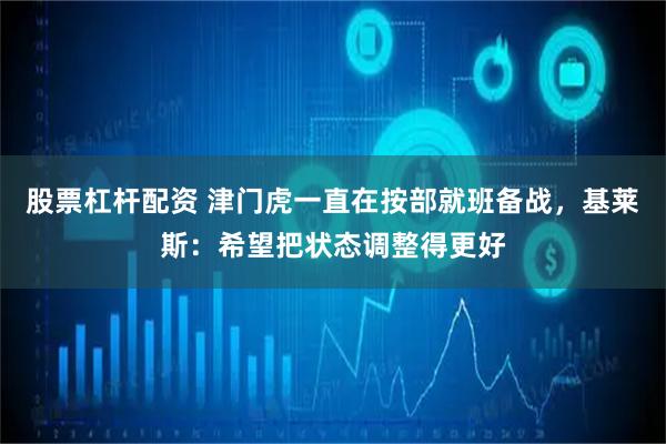 股票杠杆配资 津门虎一直在按部就班备战，基莱斯：希望把状态调整得更好
