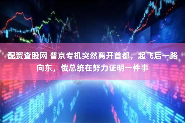 配资查股网 普京专机突然离开首都，起飞后一路向东，俄总统在努力证明一件事