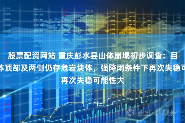 股票配资网站 重庆彭水县山体崩塌初步调查：目前崩塌体顶部及两侧仍存危岩块体，强降雨条件下再次失稳可能性大