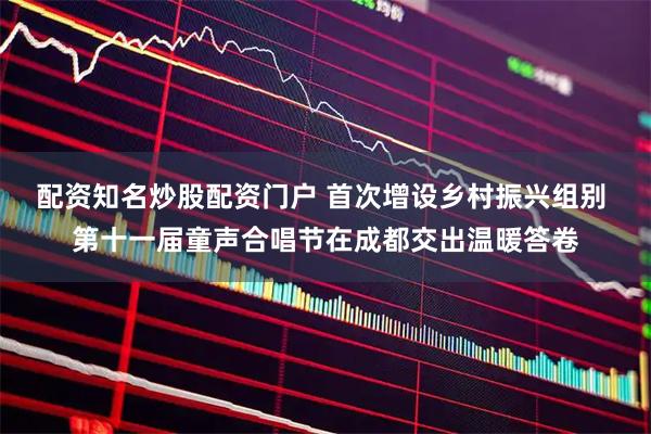 配资知名炒股配资门户 首次增设乡村振兴组别 第十一届童声合唱节在成都交出温暖答卷