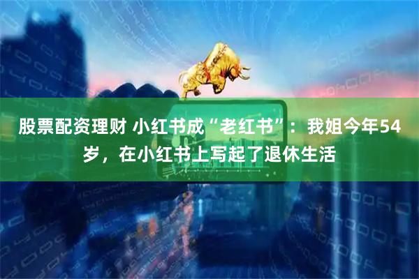 股票配资理财 小红书成“老红书”：我姐今年54岁，在小红书上写起了退休生活
