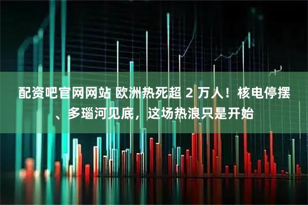 配资吧官网网站 欧洲热死超 2 万人！核电停摆、多瑙河见底，这场热浪只是开始