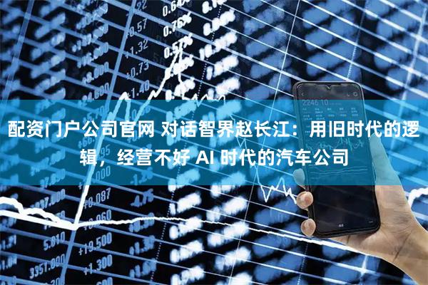 配资门户公司官网 对话智界赵长江：用旧时代的逻辑，经营不好 AI 时代的汽车公司