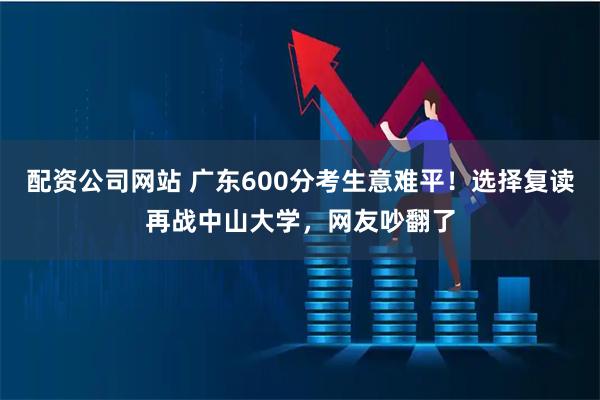配资公司网站 广东600分考生意难平！选择复读再战中山大学，网友吵翻了