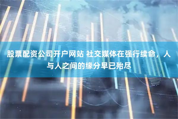 股票配资公司开户网站 社交媒体在强行续命，人与人之间的缘分早已殆尽