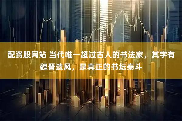 配资股网站 当代唯一超过古人的书法家，其字有魏晋遗风，是真正的书坛泰斗