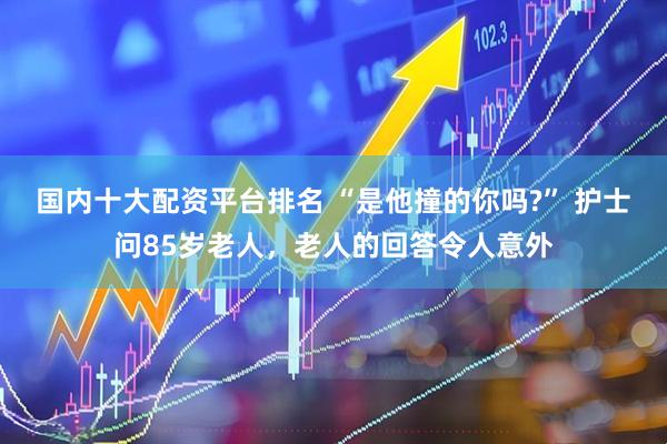 国内十大配资平台排名 “是他撞的你吗?” 护士问85岁老人，老人的回答令人意外